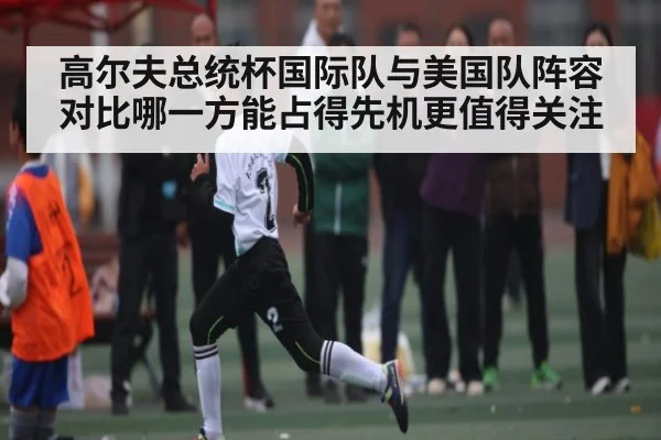 高尔夫总统杯国际队与美国队阵容对比哪一方能占得先机更值得关注